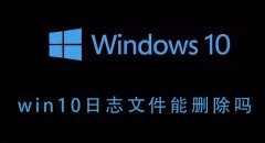Win10的日志文件能不能删除？Win10日志文件删除后会如何